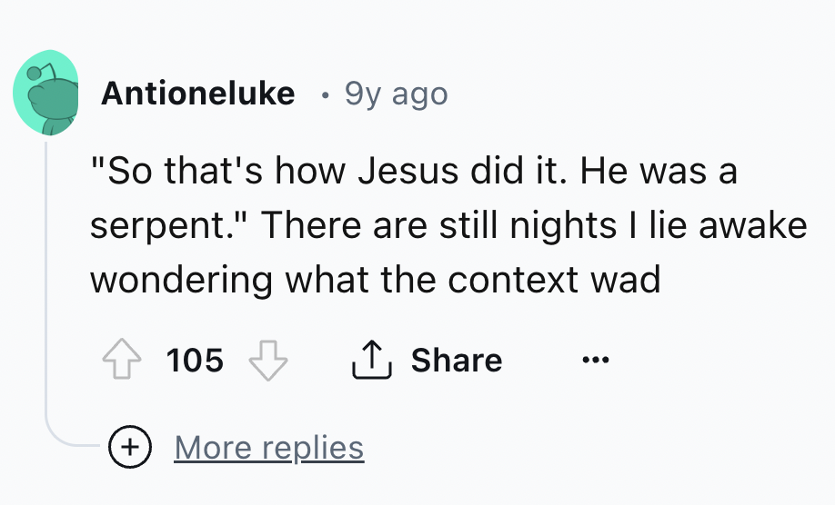 number - Antioneluke 9y ago "So that's how Jesus did it. He was a serpent." There are still nights I lie awake wondering what the context wad 105 More replies